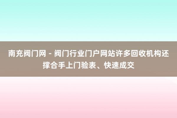 南充阀门网 - 阀门行业门户网站许多回收机构还撑合手上门验表、快速成交