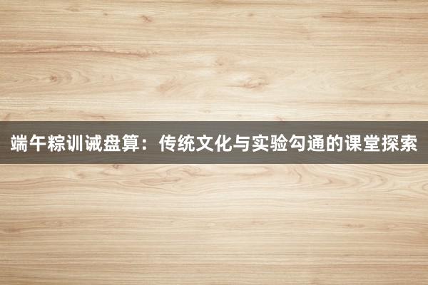 端午粽训诫盘算:传统文化与实验勾通的课堂探索